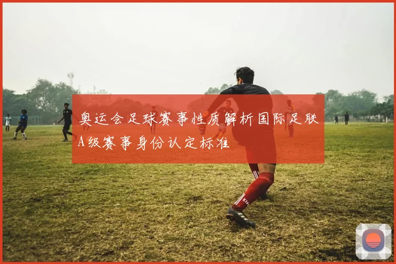 奥运会足球赛事性质解析国际足联A级赛事身份认定标准