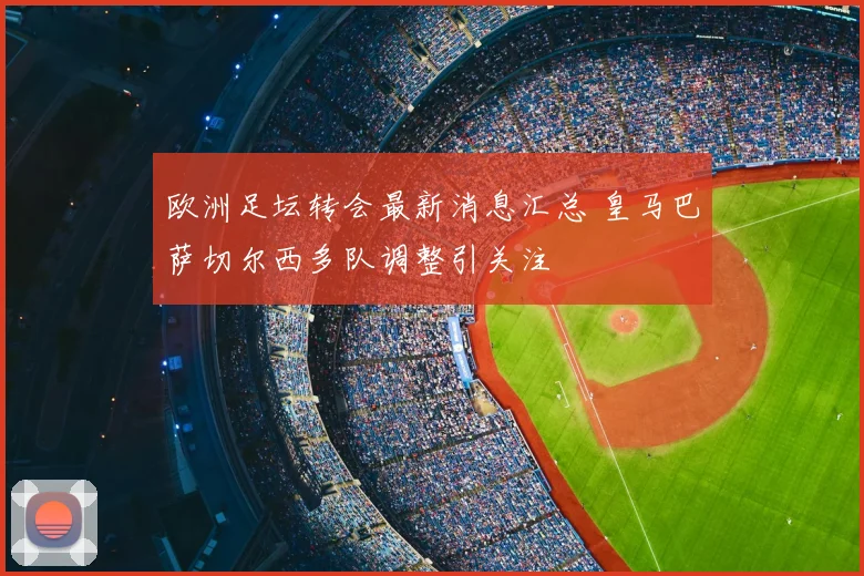 欧洲足坛转会最新消息汇总 皇马巴萨切尔西多队调整引关注