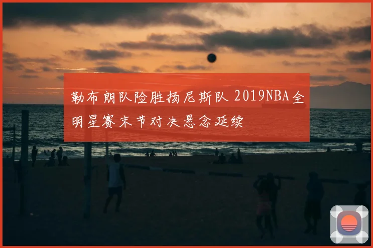勒布朗队险胜扬尼斯队 2019NBA全明星赛末节对决悬念延续