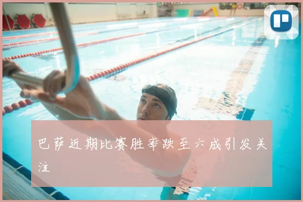 巴萨近期比赛胜率跌至六成引发关注