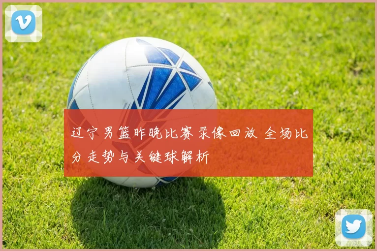 辽宁男篮昨晚比赛录像回放 全场比分走势与关键球解析