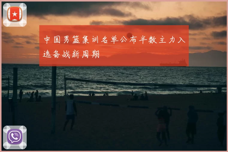 中国男篮集训名单公布半数主力入选备战新周期