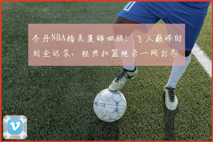 乔丹NBA精美集锦回顾:飞人巅峰时刻全记录,经典扣篮绝杀一网打尽
