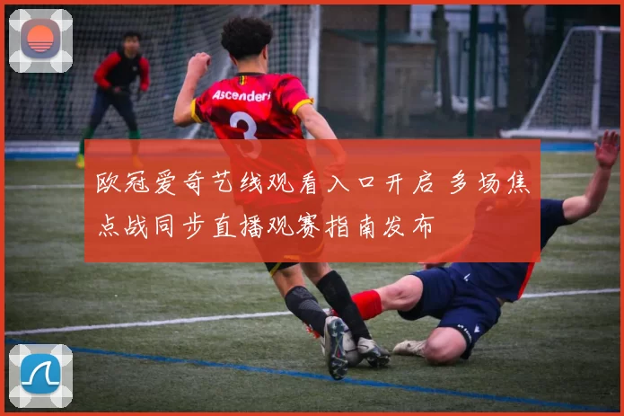 欧冠爱奇艺线观看入口开启 多场焦点战同步直播观赛指南发布