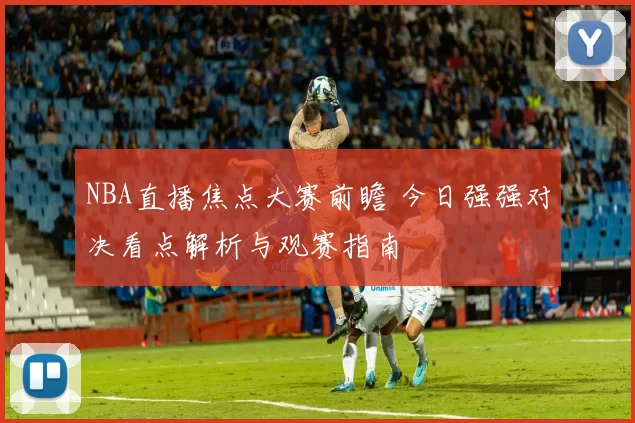 NBA直播焦点大赛前瞻 今日强强对决看点解析与观赛指南
