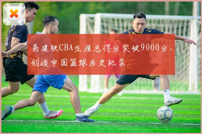 易建联CBA生涯总得分突破9000分，创造中国篮球历史纪录