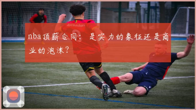 nba顶薪合同:是实力的象征还是商业的泡沫?