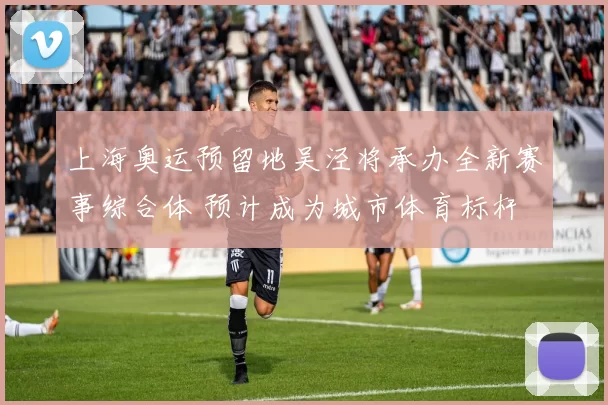 上海奥运预留地吴泾将承办全新赛事综合体 预计成为城市体育标杆