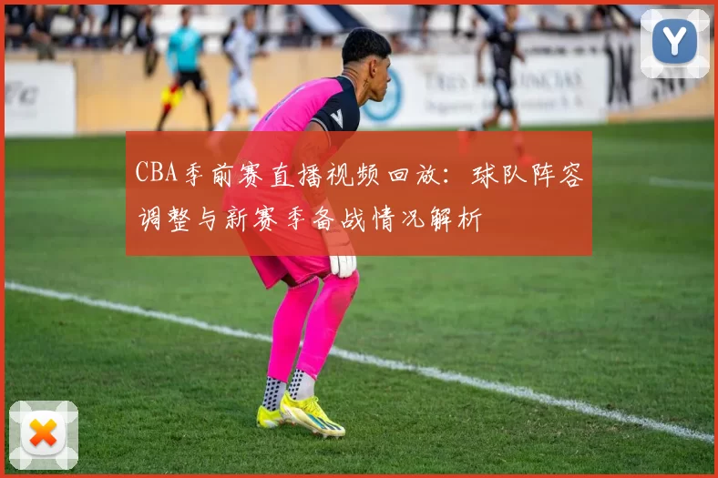CBA季前赛直播视频回放:球队阵容调整与新赛季备战情况解析