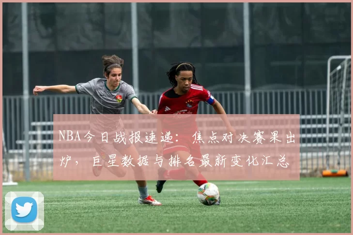 NBA今日战报速递：焦点对决赛果出炉，巨星数据与排名最新变化汇总