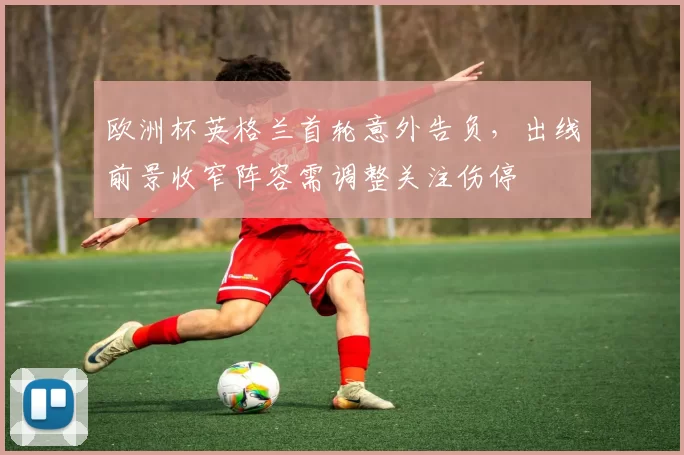 欧洲杯英格兰首轮意外告负,出线前景收窄阵容需调整关注伤停