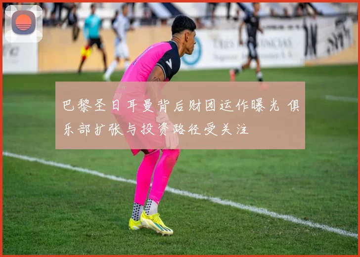 巴黎圣日耳曼背后财团运作曝光 俱乐部扩张与投资路径受关注