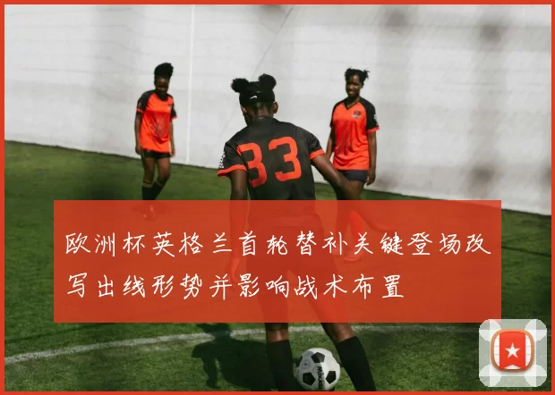欧洲杯英格兰首轮替补关键登场改写出线形势并影响战术布置