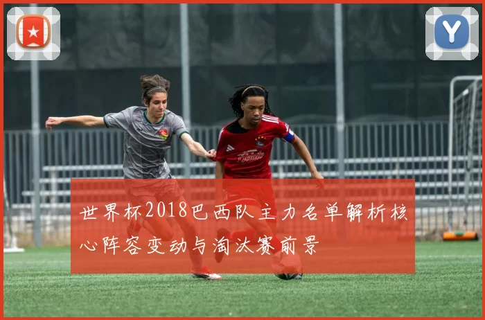 世界杯2018巴西队主力名单解析核心阵容变动与淘汰赛前景