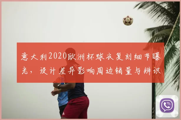 意大利2020欧洲杯球衣复刻细节曝光,设计差异影响周边销量与辨识度