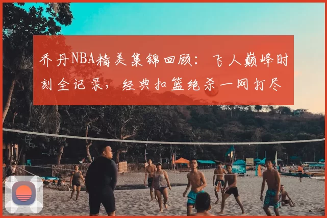 乔丹NBA精美集锦回顾：飞人巅峰时刻全记录，经典扣篮绝杀一网打尽