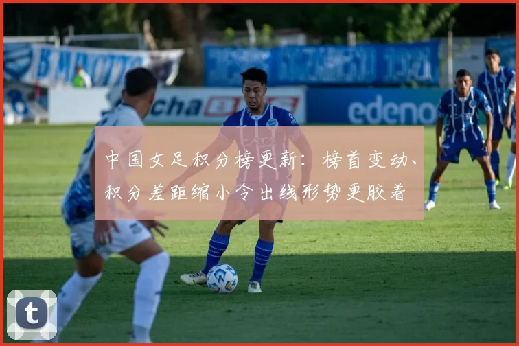 中国女足积分榜更新:榜首变动、积分差距缩小令出线形势更胶着