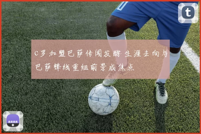 c罗加盟巴萨传闻发酵 生涯去向与巴萨锋线重组前景成焦点