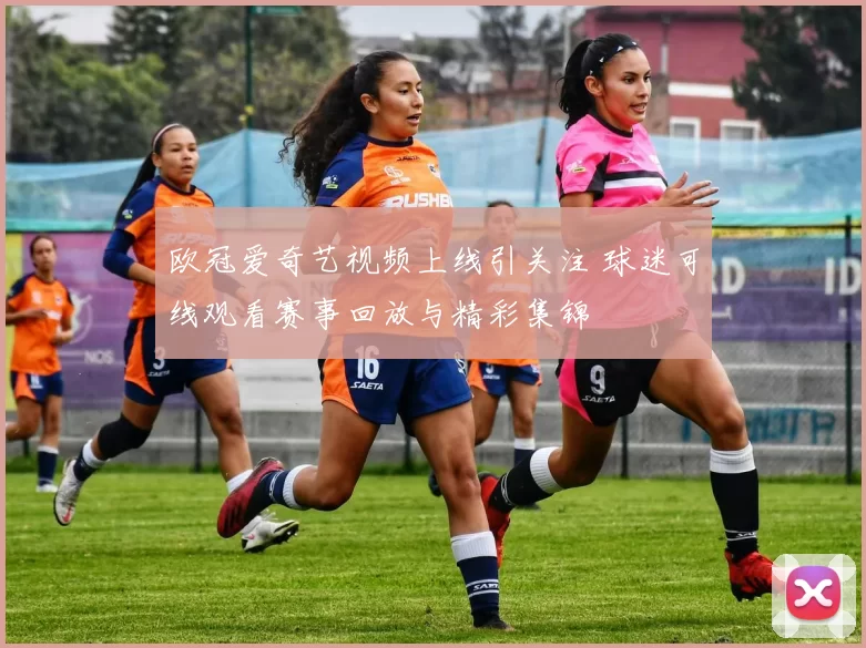 欧冠爱奇艺视频上线引关注 球迷可线观看赛事回放与精彩集锦
