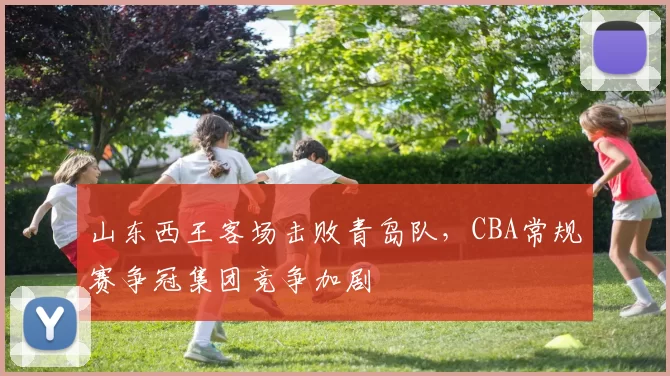 山东西王客场击败青岛队,CBA常规赛争冠集团竞争加剧