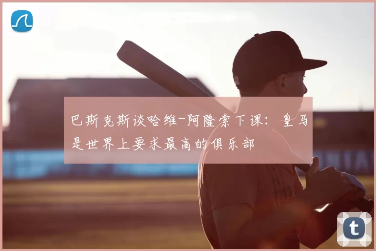 巴斯克斯谈哈维-阿隆索下课：皇马是世界上要求最高的俱乐部