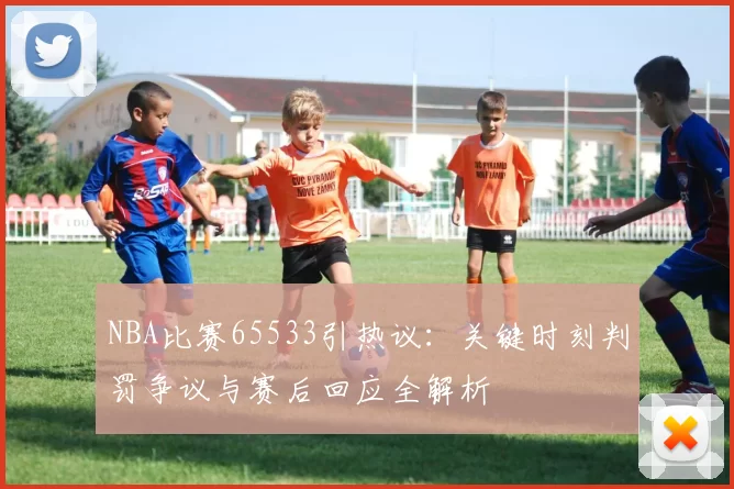 NBA比赛65533引热议：关键时刻判罚争议与赛后回应全解析