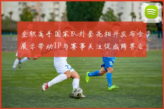 全职高手国家队外套亮相并发布会展示带动IP与赛事关注促成跨界合作