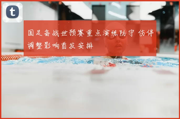 国足备战世预赛重点演练防守 伤停调整影响首发安排