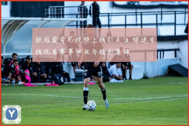 欧冠爱奇艺视频上线引关注 球迷可线观看赛事回放与精彩集锦