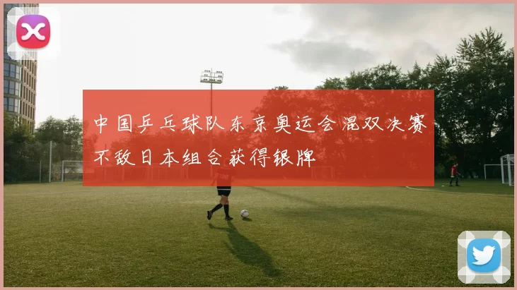 中国乒乓球队东京奥运会混双决赛不敌日本组合获得银牌