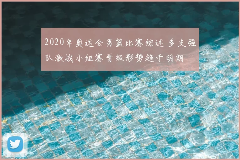 2020年奥运会男篮比赛综述 多支强队激战小组赛晋级形势趋于明朗