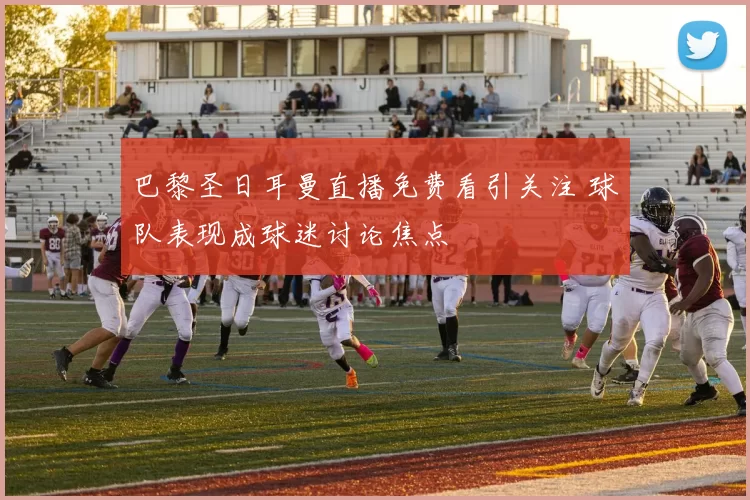 巴黎圣日耳曼直播免费看引关注 球队表现成球迷讨论焦点