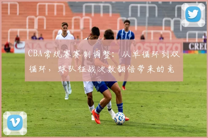 CBA常规赛赛制调整：从单循环到双循环，球队征战次数翻倍带来的竞争格局变化