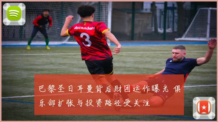 巴黎圣日耳曼背后财团运作曝光 俱乐部扩张与投资路径受关注