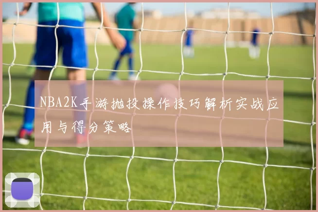NBA2K手游抛投操作技巧解析实战应用与得分策略