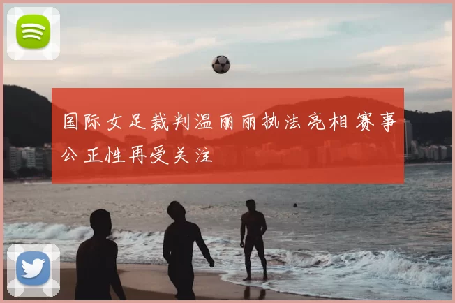 国际女足裁判温丽丽执法亮相 赛事公正性再受关注