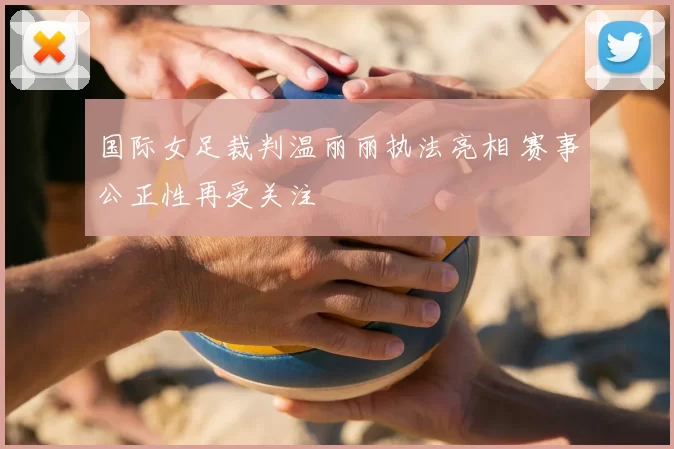 国际女足裁判温丽丽执法亮相 赛事公正性再受关注