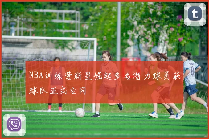 NBA训练营新星崛起多名潜力球员获球队正式合同