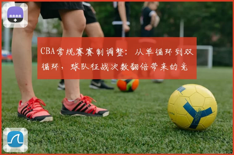 CBA常规赛赛制调整:从单循环到双循环,球队征战次数翻倍带来的竞争格局变化