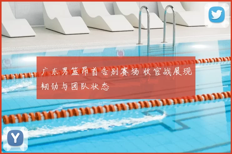 广东男篮昂首告别赛场 收官战展现韧劲与团队状态