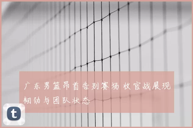 广东男篮昂首告别赛场 收官战展现韧劲与团队状态