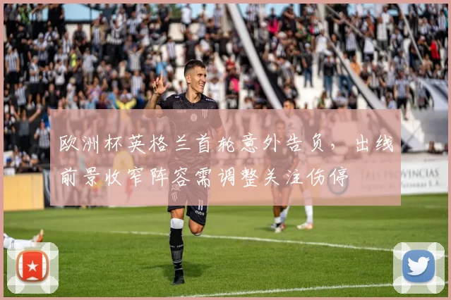 欧洲杯英格兰首轮意外告负,出线前景收窄阵容需调整关注伤停