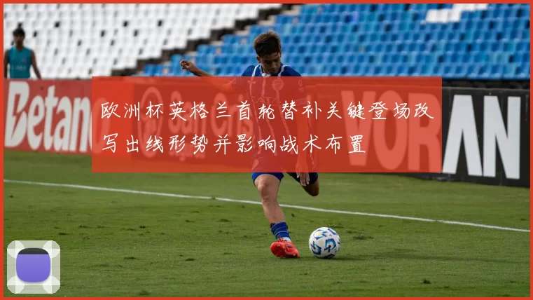 欧洲杯英格兰首轮替补关键登场改写出线形势并影响战术布置