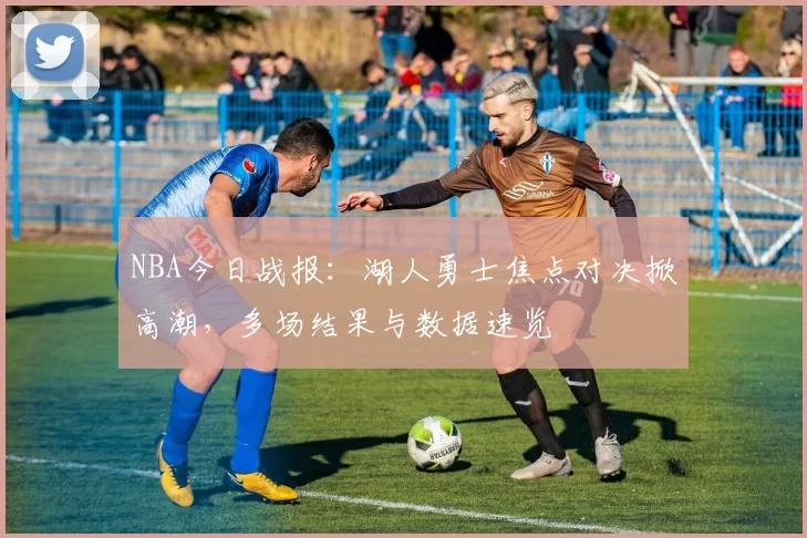 NBA今日战报：湖人勇士焦点对决掀高潮，多场结果与数据速览
