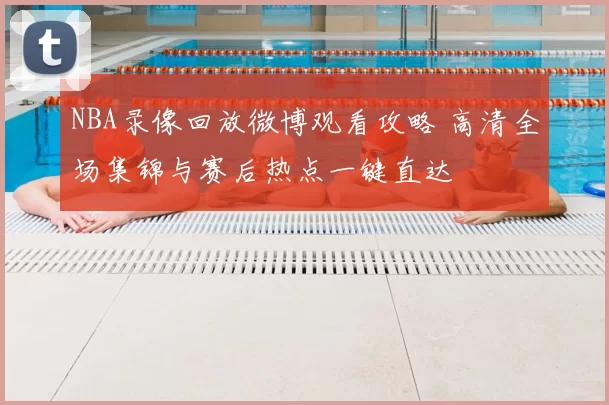 NBA录像回放微博观看攻略 高清全场集锦与赛后热点一键直达