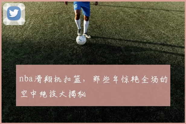 nba滑翔机扣篮，那些年惊艳全场的空中绝技大揭秘