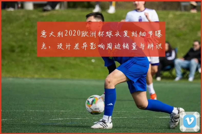 意大利2020欧洲杯球衣复刻细节曝光，设计差异影响周边销量与辨识度