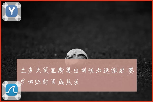 兰多夫莫里斯复出训练加速推进 赛季回归时间成焦点