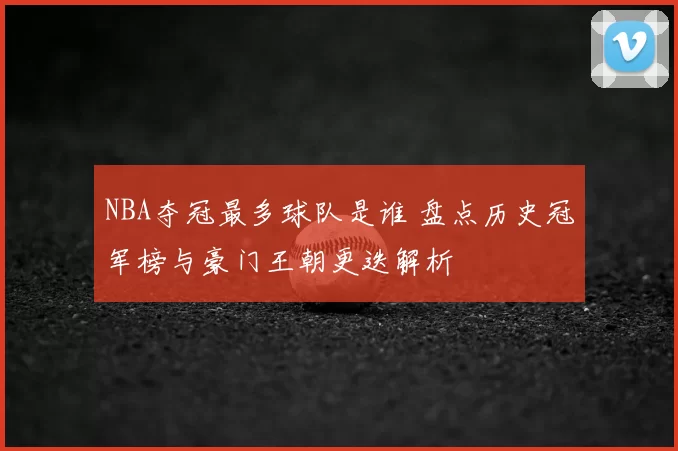 NBA夺冠最多球队是谁 盘点历史冠军榜与豪门王朝更迭解析