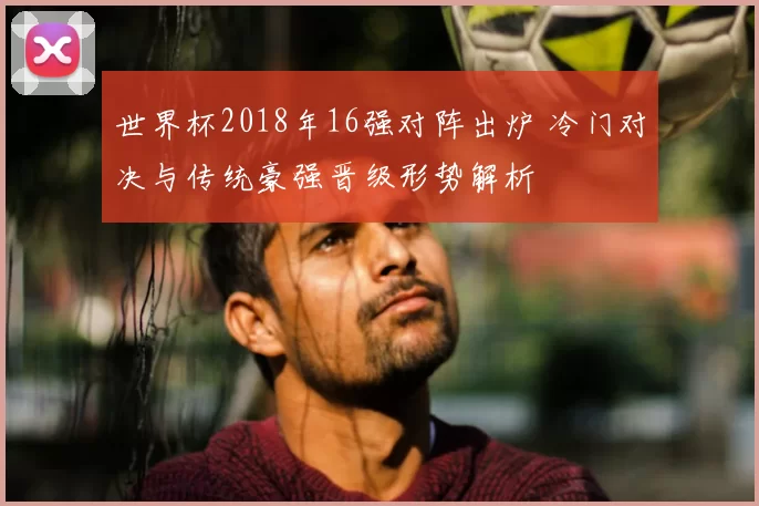 世界杯2018年16强对阵出炉 冷门对决与传统豪强晋级形势解析